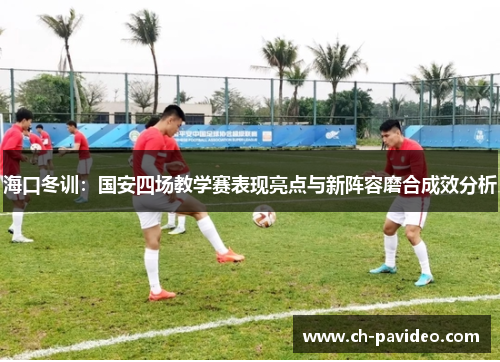 海口冬训：国安四场教学赛表现亮点与新阵容磨合成效分析