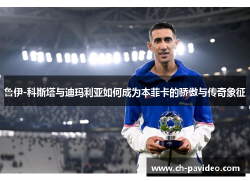 鲁伊-科斯塔与迪玛利亚如何成为本菲卡的骄傲与传奇象征