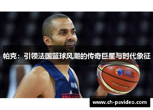 帕克：引领法国篮球风潮的传奇巨星与时代象征