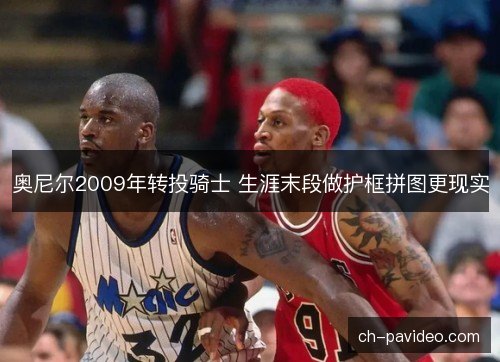 奥尼尔2009年转投骑士 生涯末段做护框拼图更现实 奥尼尔2009年转投骑士 生涯末段做护框拼图更现实